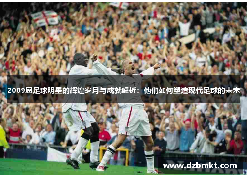 2009届足球明星的辉煌岁月与成就解析：他们如何塑造现代足球的未来