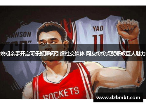 姚明亲手开启可乐瓶瞬间引爆社交媒体 网友纷纷点赞感叹巨人魅力