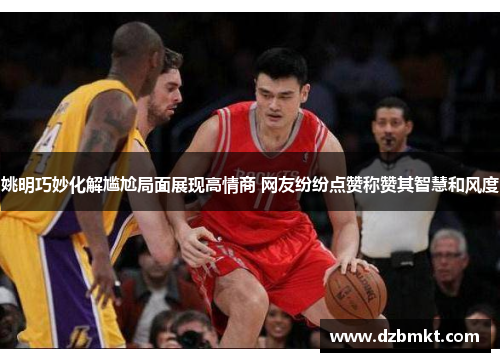 姚明巧妙化解尴尬局面展现高情商 网友纷纷点赞称赞其智慧和风度