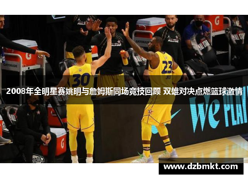 2008年全明星赛姚明与詹姆斯同场竞技回顾 双雄对决点燃篮球激情