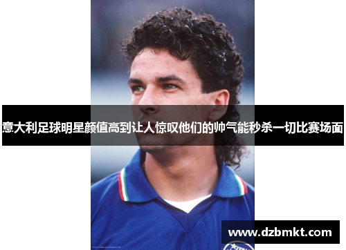 意大利足球明星颜值高到让人惊叹他们的帅气能秒杀一切比赛场面