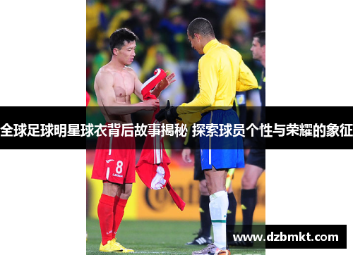 全球足球明星球衣背后故事揭秘 探索球员个性与荣耀的象征