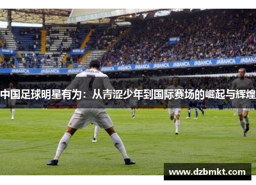 中国足球明星有为：从青涩少年到国际赛场的崛起与辉煌