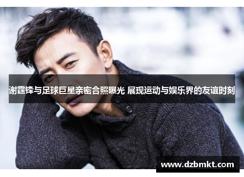 谢霆锋与足球巨星亲密合照曝光 展现运动与娱乐界的友谊时刻