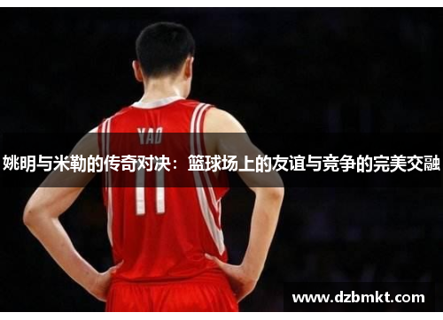 姚明与米勒的传奇对决：篮球场上的友谊与竞争的完美交融