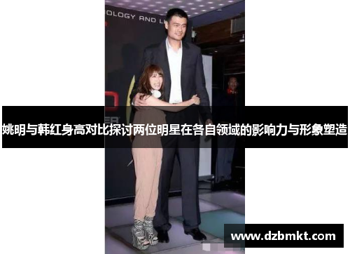 姚明与韩红身高对比探讨两位明星在各自领域的影响力与形象塑造