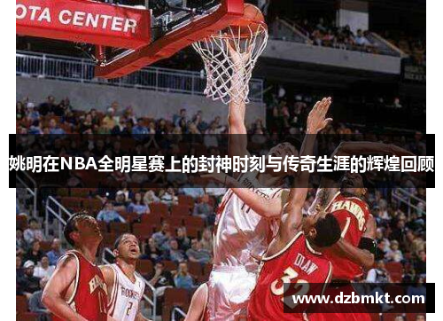 姚明在NBA全明星赛上的封神时刻与传奇生涯的辉煌回顾