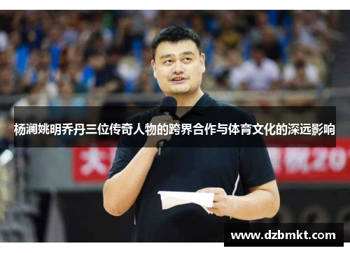 杨澜姚明乔丹三位传奇人物的跨界合作与体育文化的深远影响