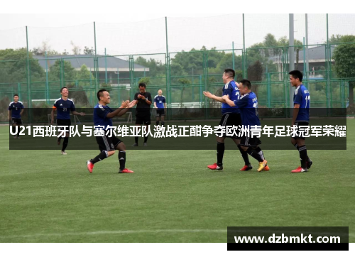 U21西班牙队与塞尔维亚队激战正酣争夺欧洲青年足球冠军荣耀