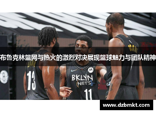 布鲁克林篮网与热火的激烈对决展现篮球魅力与团队精神