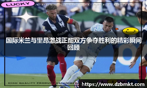 国际米兰与里昂激战正酣双方争夺胜利的精彩瞬间回顾