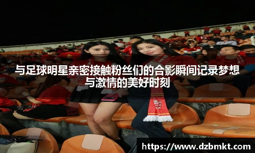 与足球明星亲密接触粉丝们的合影瞬间记录梦想与激情的美好时刻