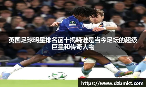 英国足球明星排名前十揭晓谁是当今足坛的超级巨星和传奇人物