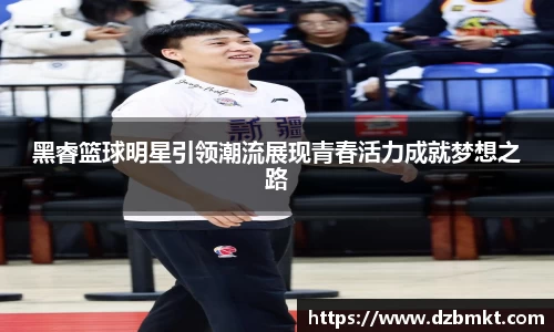 黑睿篮球明星引领潮流展现青春活力成就梦想之路